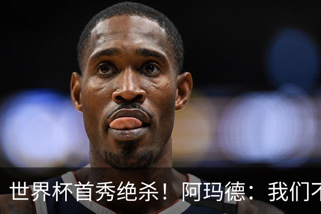 世界杯首秀绝杀！阿玛德：我们不是来凑数的，后面也要全力争胜